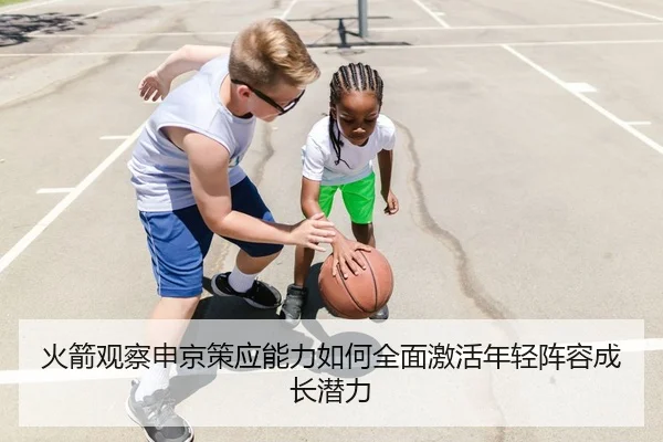 火箭观察申京策应能力如何全面激活年轻阵容成长潜力
