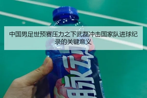 中国男足世预赛压力之下武磊冲击国家队进球纪录的关键意义